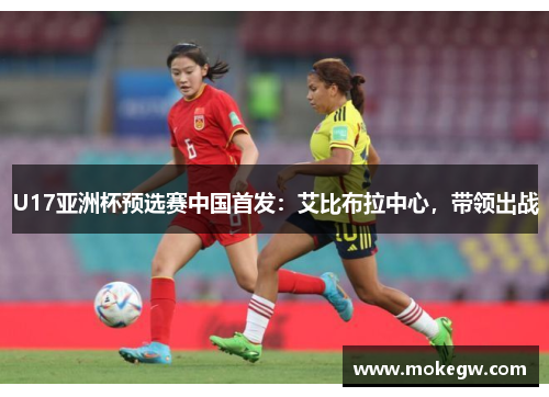 U17亚洲杯预选赛中国首发：艾比布拉中心，带领出战