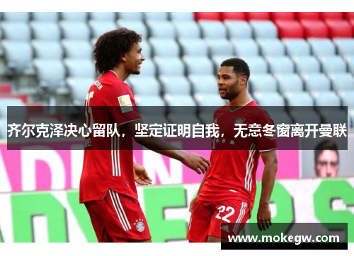 齐尔克泽决心留队，坚定证明自我，无意冬窗离开曼联